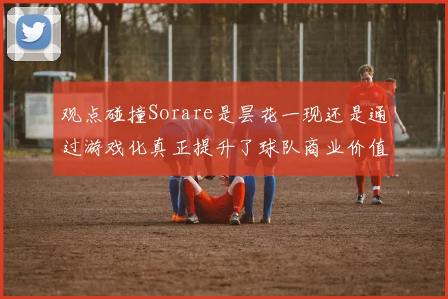 观点碰撞Sorare是昙花一现还是通过游戏化真正提升了球队商业价值