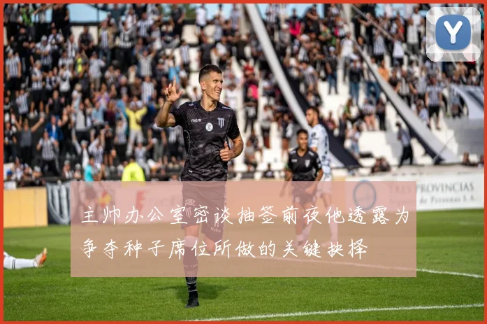 主帅办公室密谈抽签前夜他透露为争夺种子席位所做的关键抉择